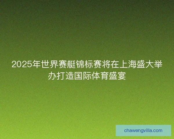 2025年世界赛艇锦标赛将在上海盛大举办打造国际体育盛宴