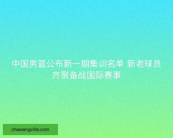 中国男篮公布新一期集训名单 新老球员齐聚备战国际赛事