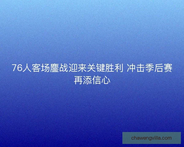 76人客场鏖战迎来关键胜利 冲击季后赛再添信心